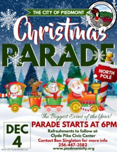 The Piedmont Christmas Parade will be Monday, December 4, 2023 at 6pm. The parade will start on Brock St at Main St to Ladiga St. The parade route will travel through town on Ladiga St and end at the Clyde Pike Civic Center where refreshments will be served to the community. For more information and to register for a spot in the parade contact: Ben Singleton- 256-447-3582 email: ben.singleton@piedmontcity.org Carl Hinton- 256-447-3596 email: Carl.hinton@piedmontcit.org Rick Freeman- 256-300-1578 email: ricktherockfreeman@gmail.com